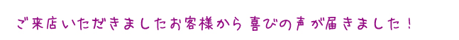 ご来店いただきましたお客様から喜びの声が届きました!